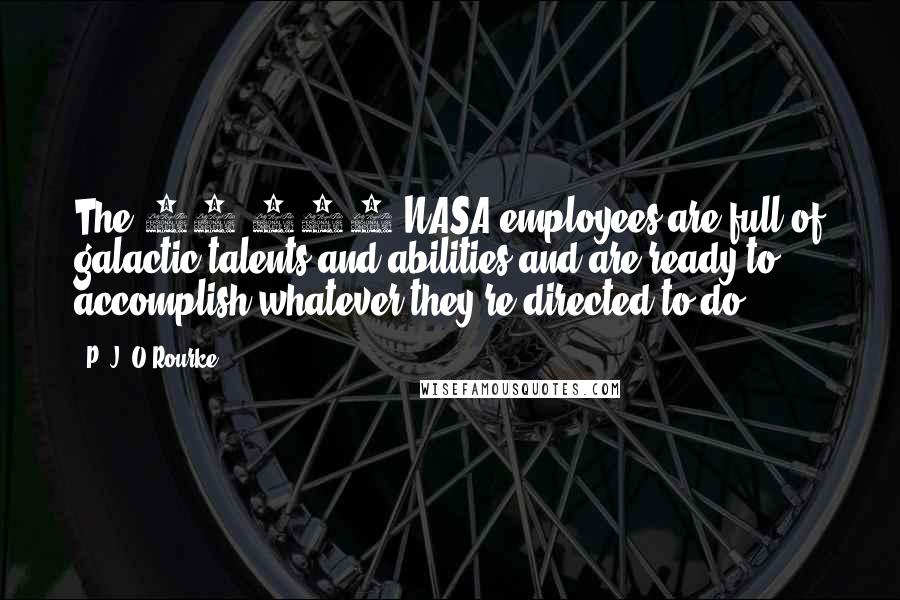 P. J. O'Rourke Quotes: The 18,000 NASA employees are full of galactic talents and abilities and are ready to accomplish whatever they're directed to do.