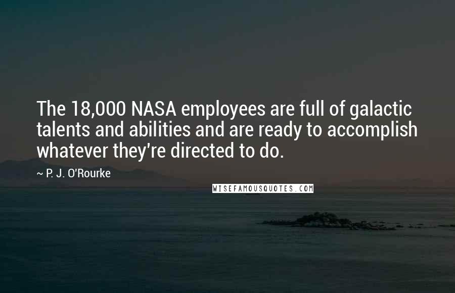 P. J. O'Rourke Quotes: The 18,000 NASA employees are full of galactic talents and abilities and are ready to accomplish whatever they're directed to do.