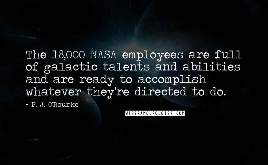 P. J. O'Rourke Quotes: The 18,000 NASA employees are full of galactic talents and abilities and are ready to accomplish whatever they're directed to do.