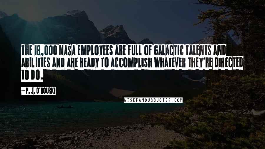 P. J. O'Rourke Quotes: The 18,000 NASA employees are full of galactic talents and abilities and are ready to accomplish whatever they're directed to do.