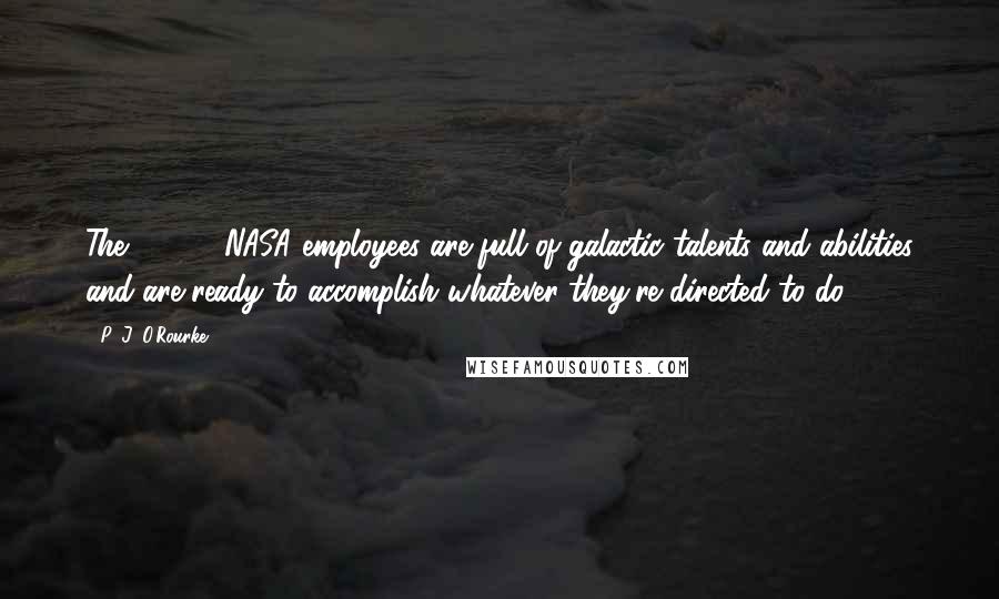 P. J. O'Rourke Quotes: The 18,000 NASA employees are full of galactic talents and abilities and are ready to accomplish whatever they're directed to do.