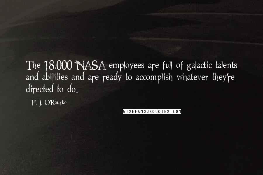 P. J. O'Rourke Quotes: The 18,000 NASA employees are full of galactic talents and abilities and are ready to accomplish whatever they're directed to do.