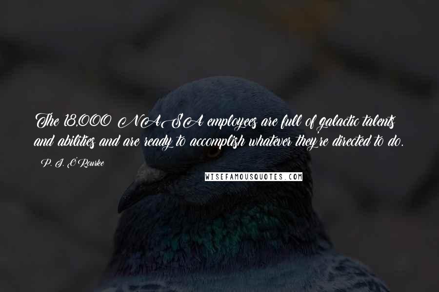 P. J. O'Rourke Quotes: The 18,000 NASA employees are full of galactic talents and abilities and are ready to accomplish whatever they're directed to do.
