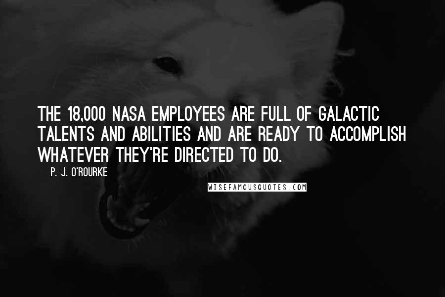 P. J. O'Rourke Quotes: The 18,000 NASA employees are full of galactic talents and abilities and are ready to accomplish whatever they're directed to do.