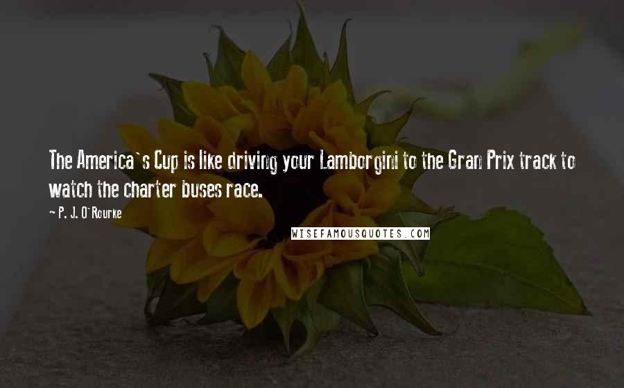 P. J. O'Rourke Quotes: The America's Cup is like driving your Lamborgini to the Gran Prix track to watch the charter buses race.