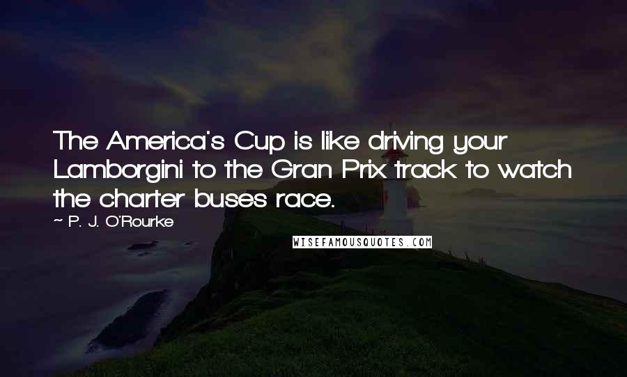 P. J. O'Rourke Quotes: The America's Cup is like driving your Lamborgini to the Gran Prix track to watch the charter buses race.