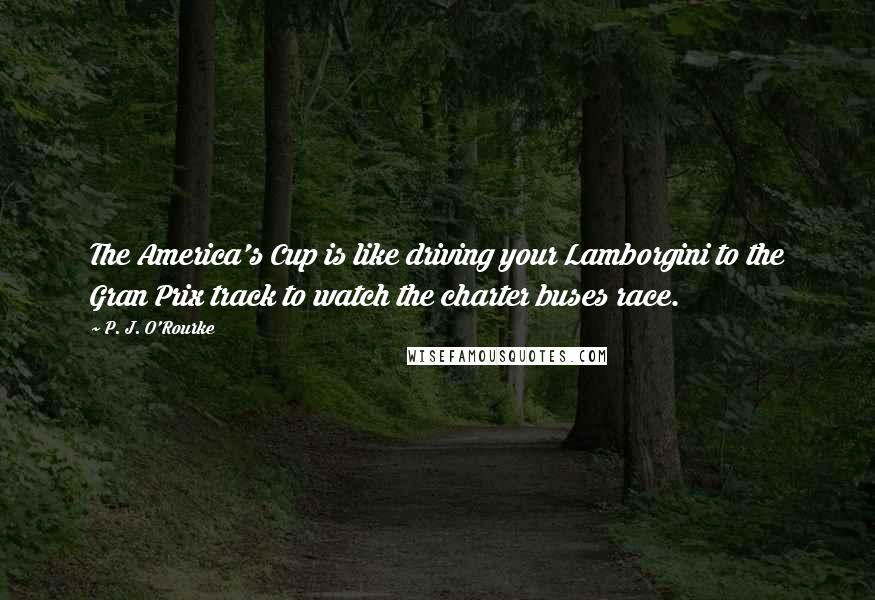 P. J. O'Rourke Quotes: The America's Cup is like driving your Lamborgini to the Gran Prix track to watch the charter buses race.