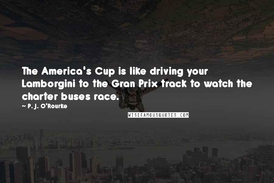 P. J. O'Rourke Quotes: The America's Cup is like driving your Lamborgini to the Gran Prix track to watch the charter buses race.