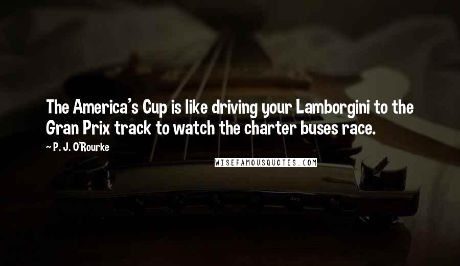 P. J. O'Rourke Quotes: The America's Cup is like driving your Lamborgini to the Gran Prix track to watch the charter buses race.