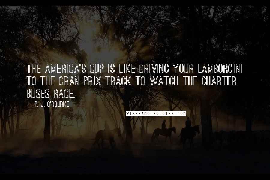 P. J. O'Rourke Quotes: The America's Cup is like driving your Lamborgini to the Gran Prix track to watch the charter buses race.