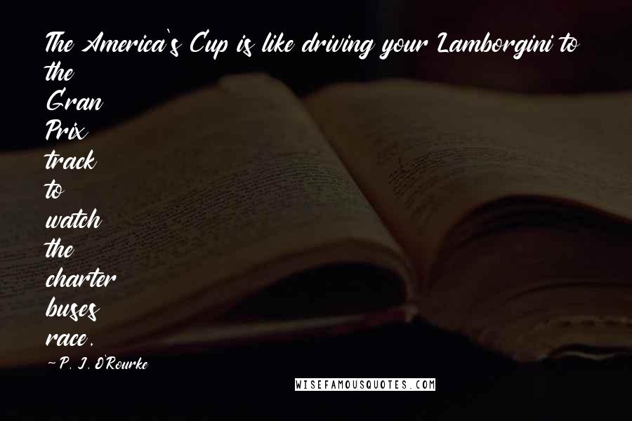 P. J. O'Rourke Quotes: The America's Cup is like driving your Lamborgini to the Gran Prix track to watch the charter buses race.