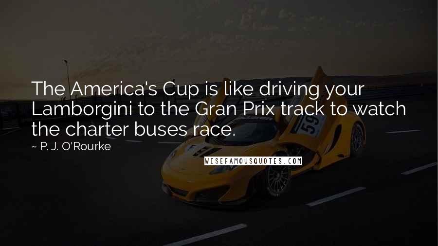 P. J. O'Rourke Quotes: The America's Cup is like driving your Lamborgini to the Gran Prix track to watch the charter buses race.