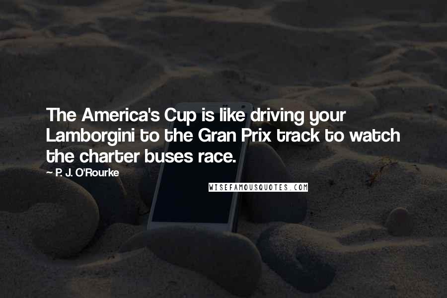 P. J. O'Rourke Quotes: The America's Cup is like driving your Lamborgini to the Gran Prix track to watch the charter buses race.