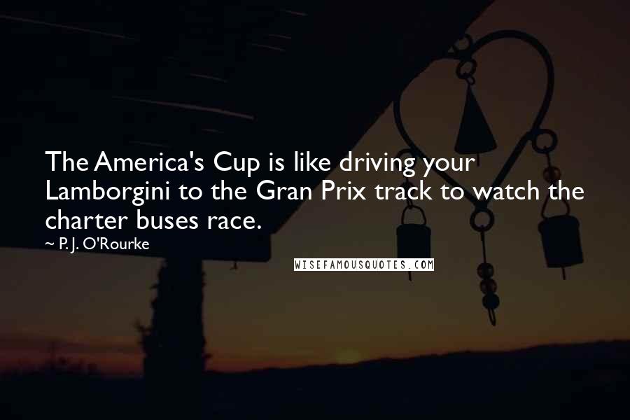 P. J. O'Rourke Quotes: The America's Cup is like driving your Lamborgini to the Gran Prix track to watch the charter buses race.