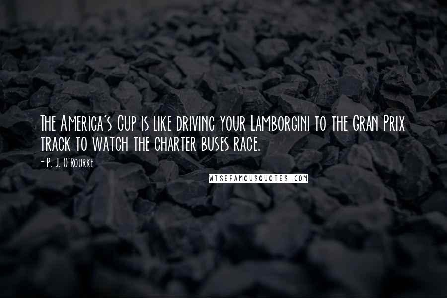 P. J. O'Rourke Quotes: The America's Cup is like driving your Lamborgini to the Gran Prix track to watch the charter buses race.