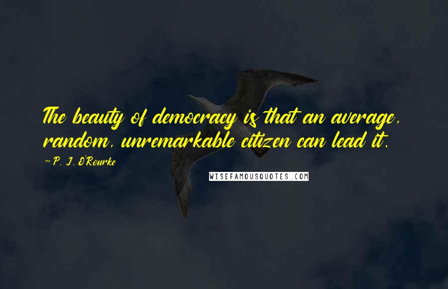 P. J. O'Rourke Quotes: The beauty of democracy is that an average, random, unremarkable citizen can lead it.