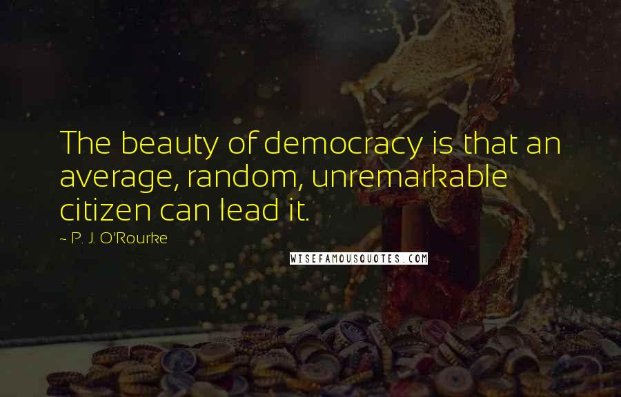 P. J. O'Rourke Quotes: The beauty of democracy is that an average, random, unremarkable citizen can lead it.