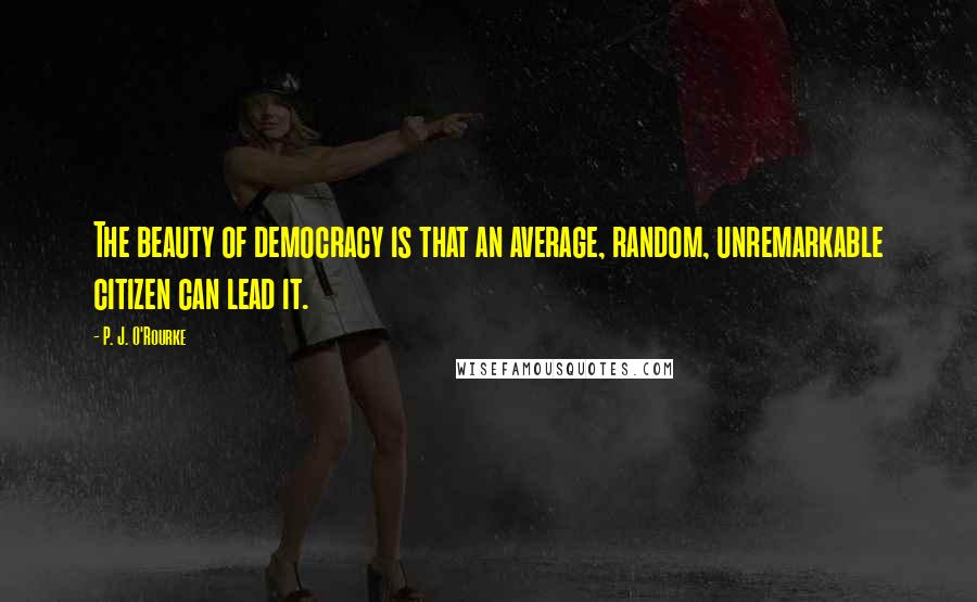 P. J. O'Rourke Quotes: The beauty of democracy is that an average, random, unremarkable citizen can lead it.