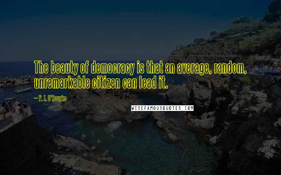 P. J. O'Rourke Quotes: The beauty of democracy is that an average, random, unremarkable citizen can lead it.