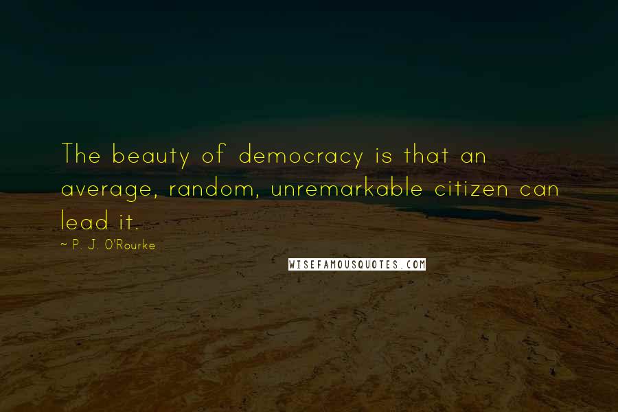 P. J. O'Rourke Quotes: The beauty of democracy is that an average, random, unremarkable citizen can lead it.