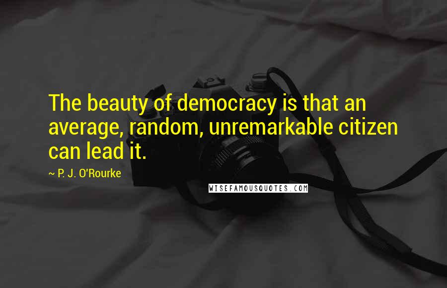 P. J. O'Rourke Quotes: The beauty of democracy is that an average, random, unremarkable citizen can lead it.