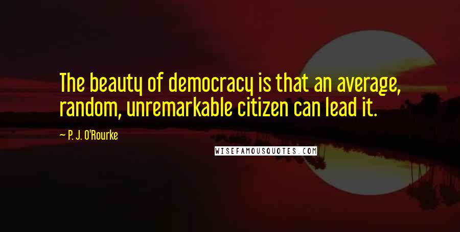 P. J. O'Rourke Quotes: The beauty of democracy is that an average, random, unremarkable citizen can lead it.