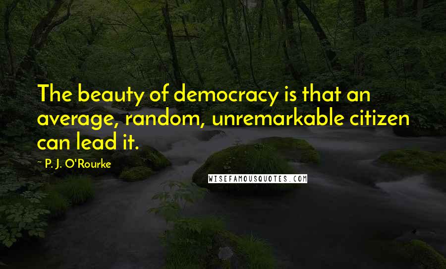 P. J. O'Rourke Quotes: The beauty of democracy is that an average, random, unremarkable citizen can lead it.