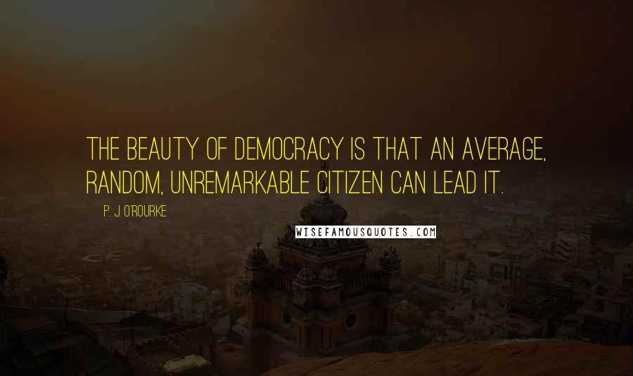 P. J. O'Rourke Quotes: The beauty of democracy is that an average, random, unremarkable citizen can lead it.