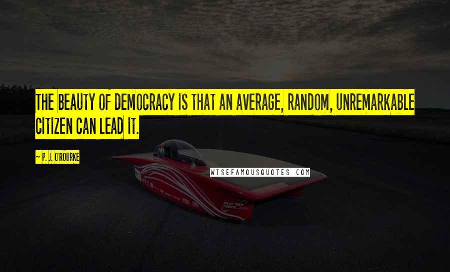 P. J. O'Rourke Quotes: The beauty of democracy is that an average, random, unremarkable citizen can lead it.