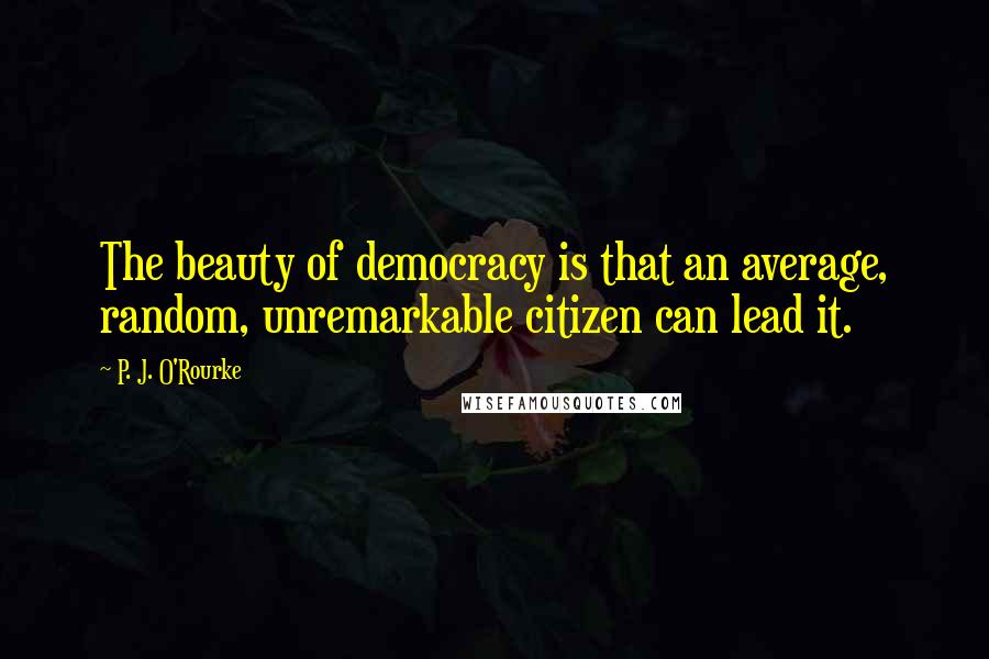 P. J. O'Rourke Quotes: The beauty of democracy is that an average, random, unremarkable citizen can lead it.