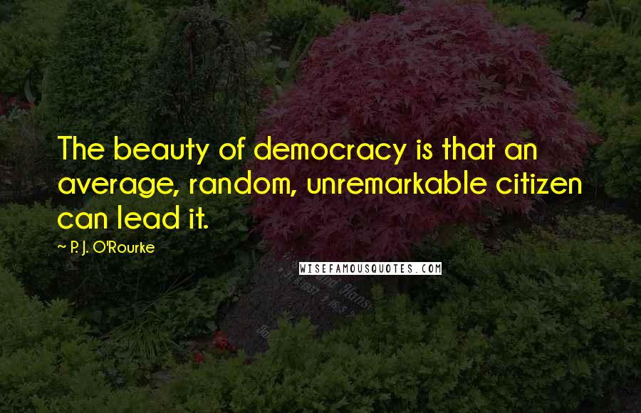 P. J. O'Rourke Quotes: The beauty of democracy is that an average, random, unremarkable citizen can lead it.