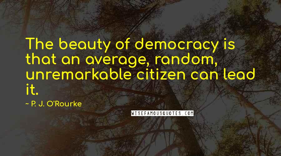 P. J. O'Rourke Quotes: The beauty of democracy is that an average, random, unremarkable citizen can lead it.