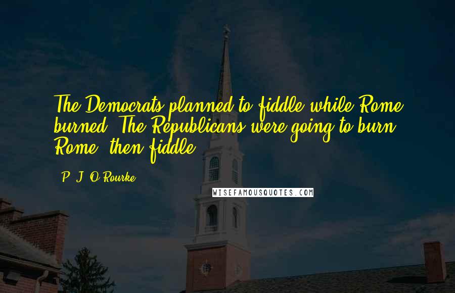 P. J. O'Rourke Quotes: The Democrats planned to fiddle while Rome burned. The Republicans were going to burn Rome, then fiddle.