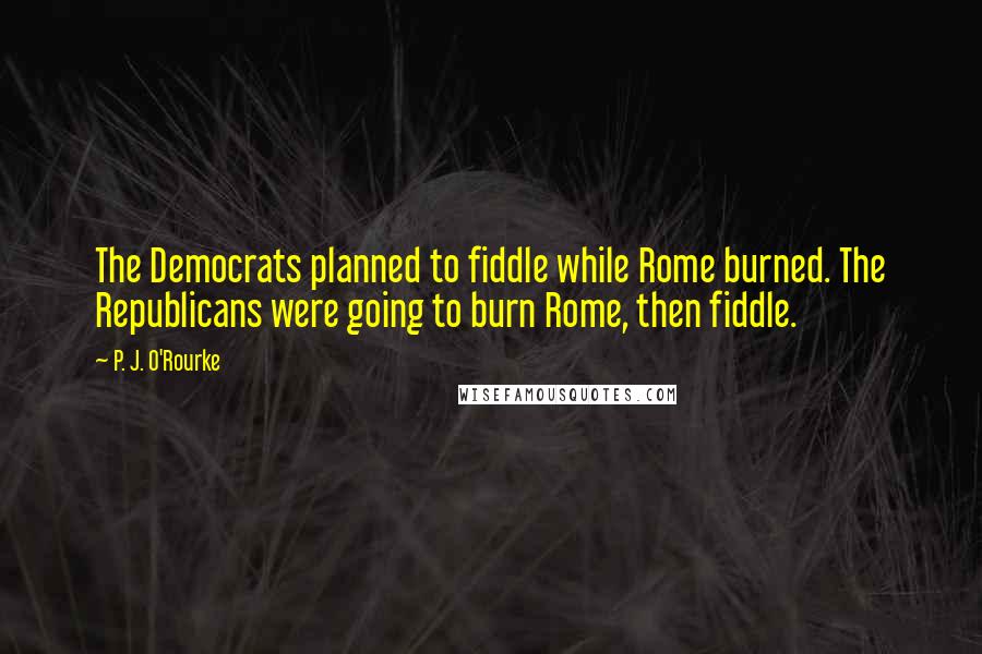 P. J. O'Rourke Quotes: The Democrats planned to fiddle while Rome burned. The Republicans were going to burn Rome, then fiddle.