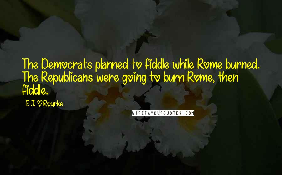 P. J. O'Rourke Quotes: The Democrats planned to fiddle while Rome burned. The Republicans were going to burn Rome, then fiddle.