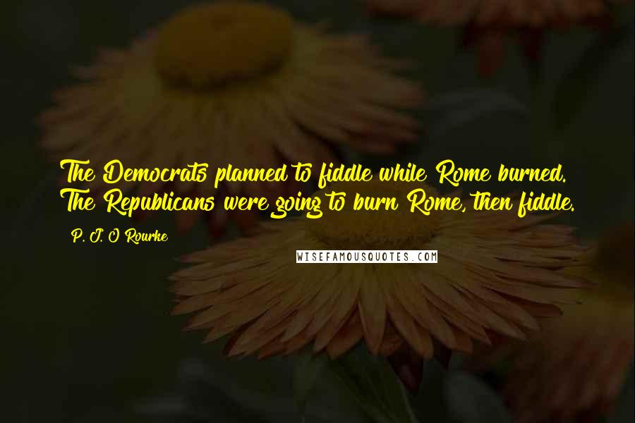 P. J. O'Rourke Quotes: The Democrats planned to fiddle while Rome burned. The Republicans were going to burn Rome, then fiddle.