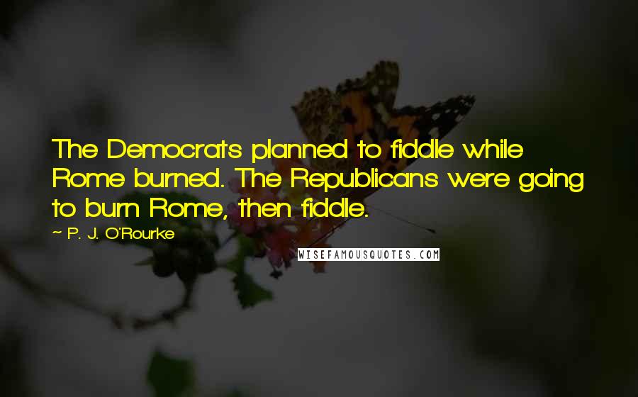 P. J. O'Rourke Quotes: The Democrats planned to fiddle while Rome burned. The Republicans were going to burn Rome, then fiddle.