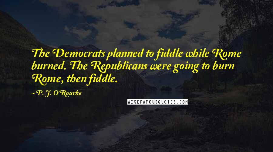 P. J. O'Rourke Quotes: The Democrats planned to fiddle while Rome burned. The Republicans were going to burn Rome, then fiddle.