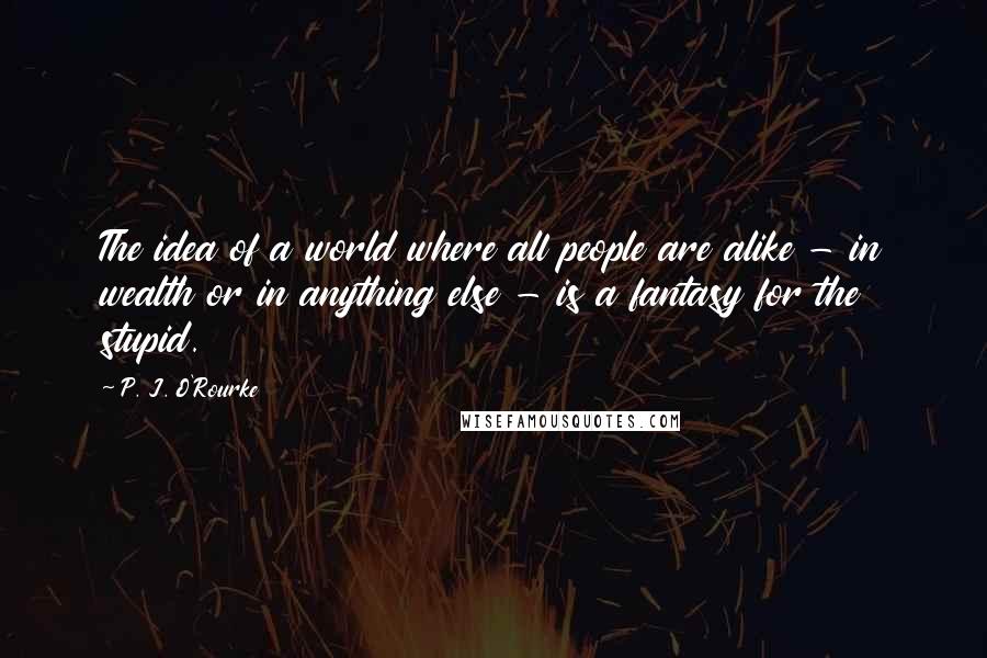 P. J. O'Rourke Quotes: The idea of a world where all people are alike - in wealth or in anything else - is a fantasy for the stupid.