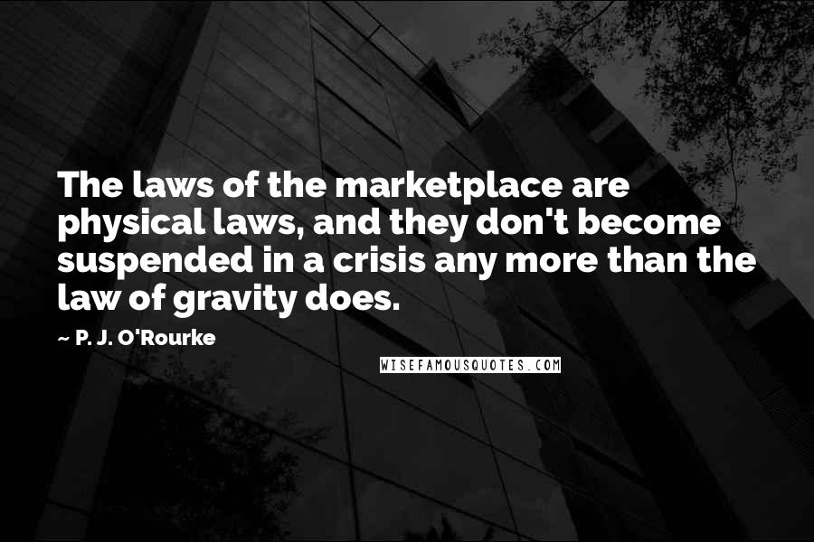 P. J. O'Rourke Quotes: The laws of the marketplace are physical laws, and they don't become suspended in a crisis any more than the law of gravity does.