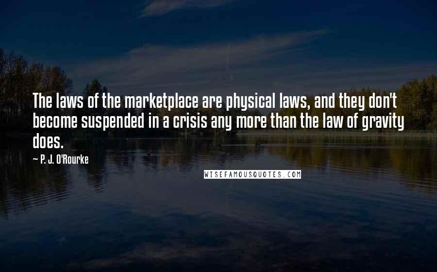 P. J. O'Rourke Quotes: The laws of the marketplace are physical laws, and they don't become suspended in a crisis any more than the law of gravity does.