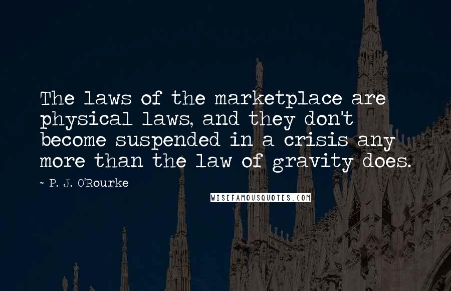 P. J. O'Rourke Quotes: The laws of the marketplace are physical laws, and they don't become suspended in a crisis any more than the law of gravity does.