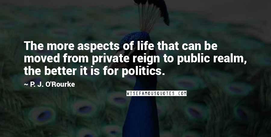 P. J. O'Rourke Quotes: The more aspects of life that can be moved from private reign to public realm, the better it is for politics.