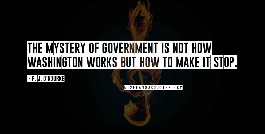 P. J. O'Rourke Quotes: The mystery of government is not how Washington works but how to make it stop.
