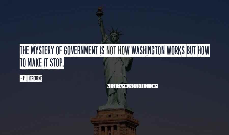 P. J. O'Rourke Quotes: The mystery of government is not how Washington works but how to make it stop.