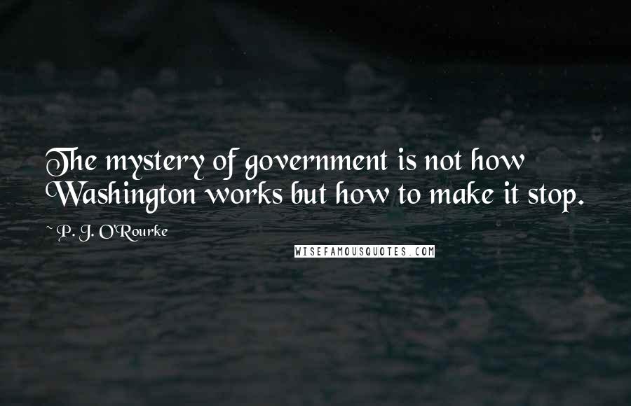 P. J. O'Rourke Quotes: The mystery of government is not how Washington works but how to make it stop.