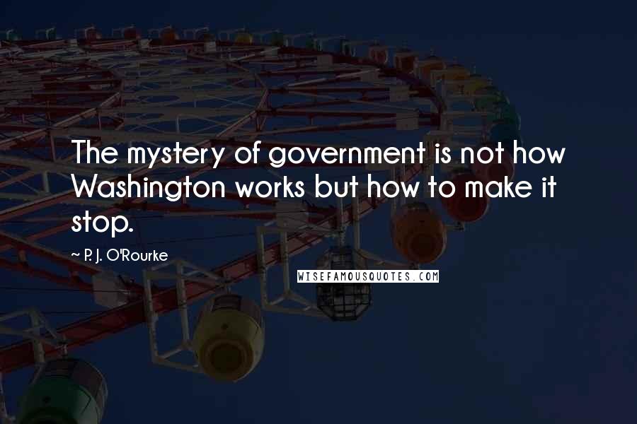 P. J. O'Rourke Quotes: The mystery of government is not how Washington works but how to make it stop.