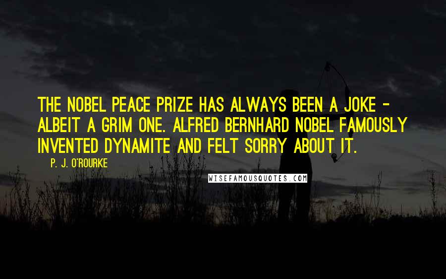 P. J. O'Rourke Quotes: The Nobel Peace Prize has always been a joke - albeit a grim one. Alfred Bernhard Nobel famously invented dynamite and felt sorry about it.