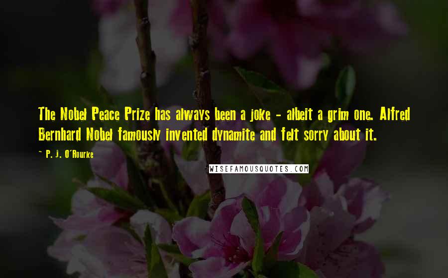 P. J. O'Rourke Quotes: The Nobel Peace Prize has always been a joke - albeit a grim one. Alfred Bernhard Nobel famously invented dynamite and felt sorry about it.