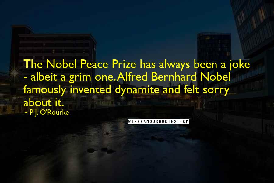 P. J. O'Rourke Quotes: The Nobel Peace Prize has always been a joke - albeit a grim one. Alfred Bernhard Nobel famously invented dynamite and felt sorry about it.